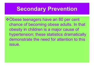 Secondary Prevention
Obese teenagers have an 80 per cent
chance of becoming obese adults. In that
obesity in children is a major cause of
hypertension; these statistics dramatically
demonstrate the need for attention to this
issue.
 