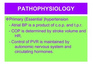 PATHOPHYSIOLOGY
Primary (Essential )hypertension
- Atrial BP is a product of c.o.p. and t.p.r.
- COP is determined by stroke volume and
HR.
- Control of PVR is maintained by
autonomic nervous system and
circulating hormones.
 