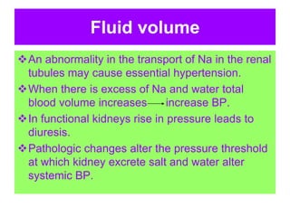 Fluid volume
An abnormality in the transport of Na in the renal
tubules may cause essential hypertension.
When there is excess of Na and water total
blood volume increases increase BP.
In functional kidneys rise in pressure leads to
diuresis.
Pathologic changes alter the pressure threshold
at which kidney excrete salt and water alter
systemic BP.
 
