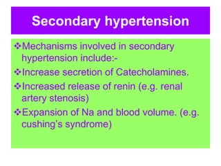 Secondary hypertension
Mechanisms involved in secondary
hypertension include:-
Increase secretion of Catecholamines.
Increased release of renin (e.g. renal
artery stenosis)
Expansion of Na and blood volume. (e.g.
cushing’s syndrome)
 