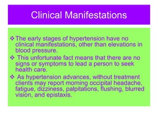 Clinical Manifestations
The early stages of hypertension have no
clinical manifestations, other than elevations in
blood pressure.
 This unfortunate fact means that there are no
signs or symptoms to lead a person to seek
health care.
 As hypertension advances, without treatment
clients may report morning occipital headache,
fatigue, dizziness, palpitations, flushing, blurred
vision, and epistaxis.
 