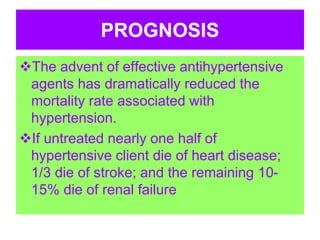 PROGNOSIS
The advent of effective antihypertensive
agents has dramatically reduced the
mortality rate associated with
hypertension.
If untreated nearly one half of
hypertensive client die of heart disease;
1/3 die of stroke; and the remaining 10-
15% die of renal failure
 