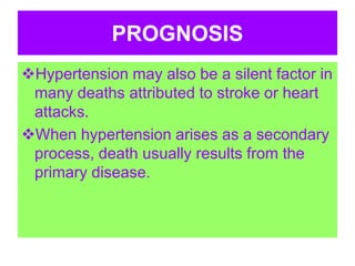 PROGNOSIS
Hypertension may also be a silent factor in
many deaths attributed to stroke or heart
attacks.
When hypertension arises as a secondary
process, death usually results from the
primary disease.
 