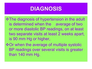 DIAGNOSIS
The diagnosis of hypertension in the adult
is determined when the average of two
or more diastolic BP readings, on at least
two separate visits at least 2 weeks apart,
is 90 mm Hg or higher,
Or when the average of multiple systolic
BP readings over several visits is greater
than 140 mm Hg.
 