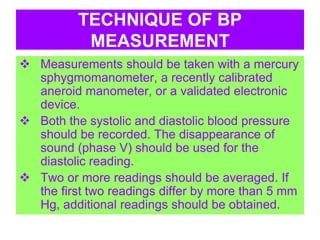 TECHNIQUE OF BP
MEASUREMENT
 Measurements should be taken with a mercury
sphygmomanometer, a recently calibrated
aneroid manometer, or a validated electronic
device.
 Both the systolic and diastolic blood pressure
should be recorded. The disappearance of
sound (phase V) should be used for the
diastolic reading.
 Two or more readings should be averaged. If
the first two readings differ by more than 5 mm
Hg, additional readings should be obtained.
 