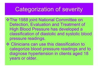 Categorization of severity
The 1988 joint National Committee on
Detection, Evaluation and Treatment of
High Blood Pressure has developed a
classification of diastolic and systolic blood
pressure readings.
 Clinicians can use this classification to
categorize blood pressure readings and to
diagnose hypertension in clients aged 18
years or older.
 
