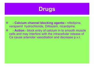 Drugs
 - Calcium channel blocking agents:- nifedipine,
verapamil hydrochloride, Diltiazem, nicardipine.
 - Action:- block entry of calcium in to smooth muscle
cells and may interfere with the intracellular release of
Ca cause arteriolar vasodilation and decrease p.v.r.
 