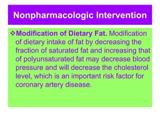 Nonpharmacologic Intervention
Modification of Dietary Fat. Modification
of dietary intake of fat by decreasing the
fraction of saturated fat and increasing that
of polyunsaturated fat may decrease blood
pressure and will decrease the cholesterol
level, which is an important risk factor for
coronary artery disease.
 