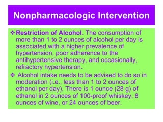 Nonpharmacologic Intervention
Restriction of Alcohol. The consumption of
more than 1 to 2 ounces of alcohol per day is
associated with a higher prevalence of
hypertension, poor adherence to the
antihypertensive therapy, and occasionally,
refractory hypertension.
 Alcohol intake needs to be advised to do so in
moderation (i.e., less than 1 to 2 ounces of
ethanol per day). There is 1 ounce (28 g) of
ethanol in 2 ounces of 100-proof whiskey, 8
ounces of wine, or 24 ounces of beer.
 