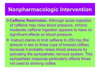 Nonpharmacologic Intervention
Caffeine Restriction. Although acute ingestion
of caffeine may raise blood pressure, chronic
moderate caffeine ingestion appears to have no
significant effects on blood pressure.
 Instruct clients to limit caffeine to 250 mg (the
amount in two to three cups of brewed coffee)
because it probably raises blood pressure by
activating the sympathetic nervous system. This
sympathetic response particularly affects those
not used to drinking coffee.
 