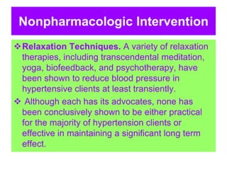 Nonpharmacologic Intervention
Relaxation Techniques. A variety of relaxation
therapies, including transcendental meditation,
yoga, biofeedback, and psychotherapy, have
been shown to reduce blood pressure in
hypertensive clients at least transiently.
 Although each has its advocates, none has
been conclusively shown to be either practical
for the majority of hypertension clients or
effective in maintaining a significant long term
effect.
 