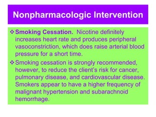 Nonpharmacologic Intervention
Smoking Cessation. Nicotine definitely
increases heart rate and produces peripheral
vasoconstriction, which does raise arterial blood
pressure for a short time.
Smoking cessation is strongly recommended,
however, to reduce the client’s risk for cancer,
pulmonary disease, and cardiovascular disease.
Smokers appear to have a higher frequency of
malignant hypertension and subarachnoid
hemorrhage.
 