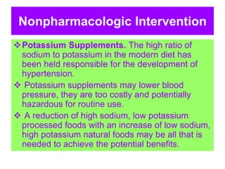 Nonpharmacologic Intervention
Potassium Supplements. The high ratio of
sodium to potassium in the modern diet has
been held responsible for the development of
hypertension.
 Potassium supplements may lower blood
pressure, they are too costly and potentially
hazardous for routine use.
 A reduction of high sodium, low potassium
processed foods with an increase of low sodium,
high potassium natural foods may be all that is
needed to achieve the potential benefits.
 