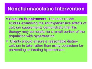 Nonpharmacologic Intervention
Calcium Supplements. The most recent
studies examining the antihypertensive effects of
calcium supplements demonstrate that this
therapy may be helpful for a small portion of the
population with hypertension.
 Clients should ensure a reasonable dietary
calcium in take rather than using potassium for
preventing or treating hypertension.
 