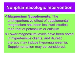 Nonpharmacologic Intervention
Magnesium Supplements. The
antihypertensive effect of supplemental
magnesium has been less well studies
than that of potassium or calcium.
Lower magnesium levels have been noted
in hypertensive clients, and diuretic
therapy may induce hypomagnesemia.
Supplementation may be considered.
 