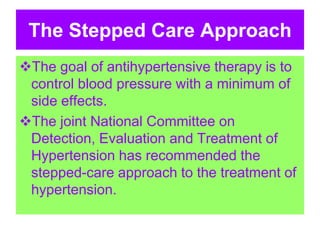 The Stepped Care Approach
The goal of antihypertensive therapy is to
control blood pressure with a minimum of
side effects.
The joint National Committee on
Detection, Evaluation and Treatment of
Hypertension has recommended the
stepped-care approach to the treatment of
hypertension.
 