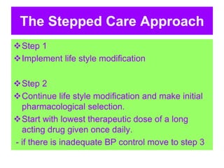 The Stepped Care Approach
Step 1
Implement life style modification
Step 2
Continue life style modification and make initial
pharmacological selection.
Start with lowest therapeutic dose of a long
acting drug given once daily.
- if there is inadequate BP control move to step 3
 