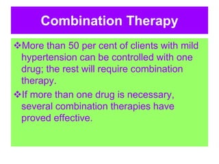 Combination Therapy
More than 50 per cent of clients with mild
hypertension can be controlled with one
drug; the rest will require combination
therapy.
If more than one drug is necessary,
several combination therapies have
proved effective.
 