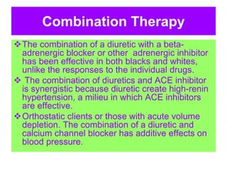 Combination Therapy
The combination of a diuretic with a beta-
adrenergic blocker or other adrenergic inhibitor
has been effective in both blacks and whites,
unlike the responses to the individual drugs.
 The combination of diuretics and ACE inhibitor
is synergistic because diuretic create high-renin
hypertension, a milieu in which ACE inhibitors
are effective.
Orthostatic clients or those with acute volume
depletion. The combination of a diuretic and
calcium channel blocker has additive effects on
blood pressure.
 