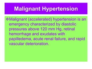 Malignant Hypertension
Malignant (accelerated) hypertension is an
emergency characterized by diastolic
pressures above 120 mm Hg, retinal
hemorrhage and exudates with
papilledema, acute renal failure, and rapid
vascular deterioration.
 