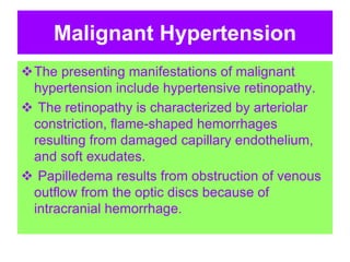 Malignant Hypertension
The presenting manifestations of malignant
hypertension include hypertensive retinopathy.
 The retinopathy is characterized by arteriolar
constriction, flame-shaped hemorrhages
resulting from damaged capillary endothelium,
and soft exudates.
 Papilledema results from obstruction of venous
outflow from the optic discs because of
intracranial hemorrhage.
 