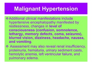 Malignant Hypertension
Additional clinical manifestations include
hypertensive encephalopathy manifested by
restlessness, changes in level of
consciousness (confusion, somnolence,
lethargy, memory defects, coma, seizures),
blurred vision, dizziness, headache, nausea,
and vomiting.
 Assessment may also reveal renal insufficiency,
proteinuria, hematuria, urinary sediment casts,
hemolytic anemia, left ventricular failure, and
pulmonary edema.
 