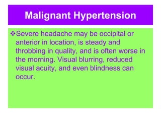 Malignant Hypertension
Severe headache may be occipital or
anterior in location, is steady and
throbbing in quality, and is often worse in
the morning. Visual blurring, reduced
visual acuity, and even blindness can
occur.
 