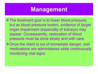 Management
The treatment goal is to lower blood pressure,
but as blood pressure lowers, evidence of target
organ impairment (especially of kidneys) may
appear. Consequently, restoration of blood
pressure must be done slowly and with care.
Once the client is out of immediate danger, oral
medications are administered while continuously
monitoring vital signs
 