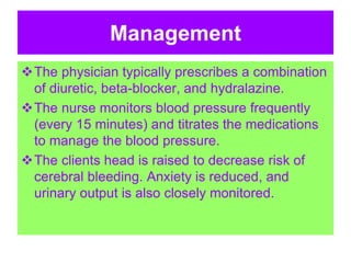 Management
The physician typically prescribes a combination
of diuretic, beta-blocker, and hydralazine.
The nurse monitors blood pressure frequently
(every 15 minutes) and titrates the medications
to manage the blood pressure.
The clients head is raised to decrease risk of
cerebral bleeding. Anxiety is reduced, and
urinary output is also closely monitored.
 