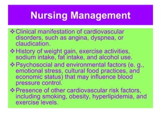 Nursing Management
Clinical manifestation of cardiovascular
disorders, such as angina, dyspnea, or
claudication.
History of weight gain, exercise activities,
sodium intake, fat intake, and alcohol use.
Psychosocial and environmental factors (e. g.,
emotional stress, cultural food practices, and
economic status) that may influence blood
pressure control.
Presence of other cardiovascular risk factors,
including smoking, obesity, hyperlipidemia, and
exercise levels.
 