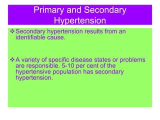 Primary and Secondary
Hypertension
Secondary hypertension results from an
identifiable cause.
A variety of specific disease states or problems
are responsible. 5-10 per cent of the
hypertensive population has secondary
hypertension.
 