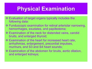 Physical Examination
 Evaluation of target organs typically includes the
following data:
 Funduscopic examination for retinal arteriolar narrowing,
hemorrhages, exudates, and papilledema;
 Examination of the neck for distended veins, carotid
bruits, and enlarged thyroid;
 Examination of the heart for increased heart rate,
arrhythmias, enlargement, precordial impulses,
murmurs, and S3 and S4 heart sounds;
 Examination of the abdomen for bruits, aortic dilation,
and enlarged kidneys;
 