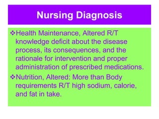 Nursing Diagnosis
Health Maintenance, Altered R/T
knowledge deficit about the disease
process, its consequences, and the
rationale for intervention and proper
administration of prescribed medications.
Nutrition, Altered: More than Body
requirements R/T high sodium, calorie,
and fat in take.
 