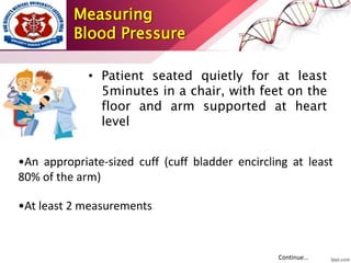 Measuring
Blood Pressure
• Patient seated quietly for at least
5minutes in a chair, with feet on the
floor and arm supported at heart
level
•An appropriate-sized cuff (cuff bladder encircling at least
80% of the arm)
•At least 2 measurements
Continue…
 