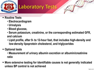 Laboratory Tests
 Routine Tests
• Electrocardiogram
• Urinalysis
• Blood glucose,
• Serum potassium, creatinine, or the corresponding estimated GFR,
and calcium
• Lipid profile, after 9- to 12-hour fast, that includes high-density and
low-density lipoprotein cholesterol, and triglycerides
 Optional tests
• Measurement of urinary albumin excretion or albumin/creatinine
ratio
 More extensive testing for identifiable causes is not generally indicated
unless BP control is not achieved
 