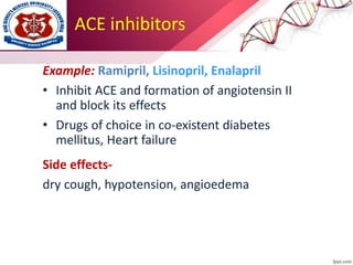 ACE inhibitors
Example: Ramipril, Lisinopril, Enalapril
• Inhibit ACE and formation of angiotensin II
and block its effects
• Drugs of choice in co-existent diabetes
mellitus, Heart failure
Side effects-
dry cough, hypotension, angioedema
 