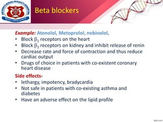 Beta blockers
Example: Atenolol, Metoprolol, nebivolol,
• Block 1 receptors on the heart
• Block 2 receptors on kidney and inhibit release of renin
• Decrease rate and force of contraction and thus reduce
cardiac output
• Drugs of choice in patients with co-existent coronary
heart disease
Side effects-
• lethargy, impotency, bradycardia
• Not safe in patients with co-existing asthma and
diabetes
• Have an adverse effect on the lipid profile
 