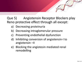 Que 5) Angiotensin Receptor Blockers play
Reno protective effect through all except:
a) Decreasing proteinuria
b) Decreasing intraglomerular pressure
c) Preventing endothelial dysfunction
d) Inhibiting conversion of angiotensin-I to
angiotensin –II
e) Blocking the angiotesin mediated renal
remodelling
 