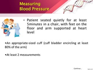 Measuring
Blood Pressure
• Patient seated quietly for at least
5minutes in a chair, with feet on the
floor and arm supported at heart
level
•An appropriate-sized cuff (cuff bladder encircling at least
80% of the arm)
•At least 2 measurements
Continue…
 