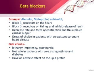 Beta blockers
Example: Atenolol, Metoprolol, nebivolol,
• Block 1 receptors on the heart
• Block 2 receptors on kidney and inhibit release of renin
• Decrease rate and force of contraction and thus reduce
cardiac output
• Drugs of choice in patients with co-existent coronary
heart disease
Side effects-
• lethargy, impotency, bradycardia
• Not safe in patients with co-existing asthma and
diabetes
• Have an adverse effect on the lipid profile
 