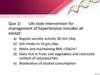 Que 1) Life style intervention for
management of hypertension includes all
except:
a) Regular aerobic activity 30 min /day
b) Salt intake to <6 gm./day
c) Attain and maintaining BMI >25k/m2
d) Diets rich in fruits and vegetables and restricted
content of saturated fats
e) Moderation of alcohol consumption
 