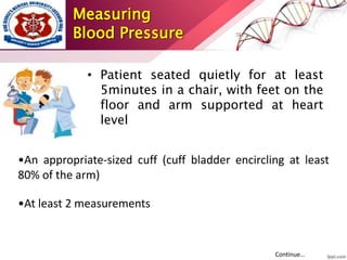 Measuring
Blood Pressure
• Patient seated quietly for at least
5minutes in a chair, with feet on the
floor and arm supported at heart
level
•An appropriate-sized cuff (cuff bladder encircling at least
80% of the arm)
•At least 2 measurements
Continue…
 