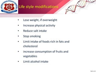 Life style modifications
• Lose weight, if overweight
• Increase physical activity
• Reduce salt intake
• Stop smoking
• Limit intake of foods rich in fats and
cholesterol
• increase consumption of fruits and
vegetables
• Limit alcohol intake
 