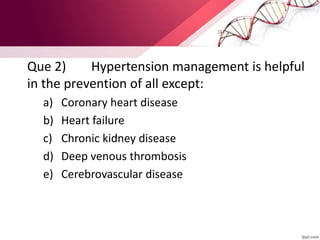 Que 2) Hypertension management is helpful
in the prevention of all except:
a) Coronary heart disease
b) Heart failure
c) Chronic kidney disease
d) Deep venous thrombosis
e) Cerebrovascular disease
 