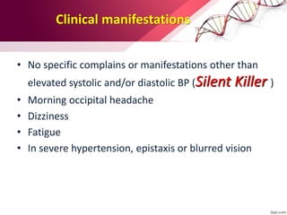 Clinical manifestations
• No specific complains or manifestations other than
elevated systolic and/or diastolic BP (Silent Killer )
• Morning occipital headache
• Dizziness
• Fatigue
• In severe hypertension, epistaxis or blurred vision
 