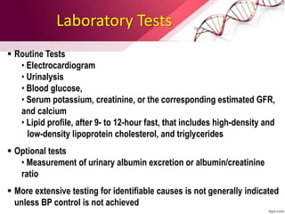 Laboratory Tests
 Routine Tests
• Electrocardiogram
• Urinalysis
• Blood glucose,
• Serum potassium, creatinine, or the corresponding estimated GFR,
and calcium
• Lipid profile, after 9- to 12-hour fast, that includes high-density and
low-density lipoprotein cholesterol, and triglycerides
 Optional tests
• Measurement of urinary albumin excretion or albumin/creatinine
ratio
 More extensive testing for identifiable causes is not generally indicated
unless BP control is not achieved
 