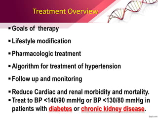 Treatment Overview
Goals of therapy
Lifestyle modification
Pharmacologic treatment
Algorithm for treatment of hypertension
Follow up and monitoring
Reduce Cardiac and renal morbidity and mortality.
Treat to BP <140/90 mmHg or BP <130/80 mmHg in
patients with diabetes or chronic kidney disease.
 