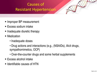 Causes of
Resistant Hypertension
 Improper BP measurement
 Excess sodium intake
 Inadequate diuretic therapy
 Medication
• Inadequate doses
• Drug actions and interactions (e.g., (NSAIDs), illicit drugs,
sympathomimetics, OCP)
• Over-the-counter drugs and some herbal supplements
 Excess alcohol intake
 Identifiable causes of HTN
 