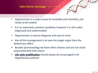 take home message --------------
• Hypertension is a major cause of morbidity and mortality, and
needs to be treated
• It is an extremely common condition; however it is still under-
diagnosed and undertreated
• Hypertension is easy to diagnose and easy to treat
• Aim of the management is to save the target organ from the
deleterious effect
• Besides pharmacology we have other choices and one has to be
acquainted with that choice
• Life style modification should always be encouraged in all
Hypertensive patients
 