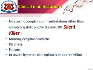 Clinical manifestations
Clinical manifestations
• No specific complains or manifestations other than
elevated systolic and/or diastolic BP (Silent
Silent
Killer
Killer )
• Morning occipital headache
• Dizziness
• Fatigue
• In severe hypertension, epistaxis or blurred vision
 